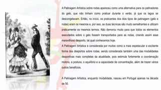 A Patinagem Artística sobre rodas apareceu como uma alternativa para os patinadores
do gelo, que não tinham como praticar durante o verão, já que os lagos se
descongelavam. Então, no início, os praticantes dos dois tipos de patinagem (gelo e
rodas) eram os mesmos e, por isso, as duas técnicas são muito semelhantes e utilizam
praticamente os mesmos termos. Não demorou muito para que todos os elementos
executados sobre o gelo fossem transportados para as rodas, criando assim esse
maravilhoso desporto, tal qual conhecemos hoje.
A Patinagem Artística é considerada por muitos como a mais espetacular e excitante
forma dos desportos sobre rodas, sendo considerada também uma das modalidades
desportivas mais completas da atualidade, pois estimula fortemente a coordenação
motora, a postura, o equilíbrio e a capacidade de concentração, além de trazer vários
outros benefícios.
A Patinagem Artística, enquanto modalidade, nasceu em Portugal apenas na década
de 50.
 