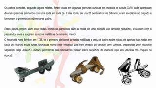 Os patins de rodas, segundo alguns relatos, foram vistos em algumas gravuras curiosas em meados do século XVIII, onde apareciam
diversas pessoas patinando com uma roda em cada pé. Estas rodas, de uns 25 centímetros de diâmetro, eram acopladas ao calçado e
formavam o primeiros e rudimentares patins.
Estes patins, porém, com estas rodas primitivas, parecidas com as rodas de uma bicicleta (de tamanho reduzido), evoluíram com o
passar dos anos e surgiram as rodas metálicas de tamanho menor.
O holandês Hans Brinker, em 1733, foi o primeiro fabricante de rodas metálicas e criou os patins sobre rodas, de apenas duas rodas em
cada pé, ficando estas rodas colocadas numa base metálica que eram presas ao calçado com correias, preparadas pelo industrial
sapateiro belga Joseph Lundsen, permitindo aos patinadores patinar sobre superfície de madeira (que era utilizada nos rinques da
época).
 