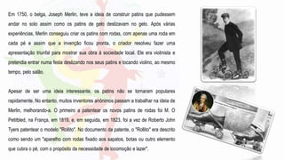 Em 1750, o belga, Joseph Merlin, teve a ideia de construir patins que pudessem
andar no solo assim como os patins de gelo deslizavam no gelo. Após várias
experiências, Merlin conseguiu criar os patins com rodas, com apenas uma roda em
cada pé e assim que a invenção ficou pronta, o criador resolveu fazer uma
apresentação triunfal para mostrar sua obra à sociedade local. Ele era violinista e
pretendia entrar numa festa deslizando nos seus patins e tocando violino, ao mesmo
tempo, pelo salão.
Apesar de ser uma ideia interessante, os patins não se tornaram populares
rapidamente. No entanto, muitos inventores anónimos passam a trabalhar na ideia de
Merlin, melhorando-a. O primeiro a patentear os novos patins de rodas foi M. O
Petitbled, na França, em 1819, e, em seguida, em 1823, foi a vez de Roberto John
Tyers patentear o modelo "Rollito". No documento da patente, o "Rollito" era descrito
como sendo um "aparelho com rodas fixado aos sapatos, botas ou outro elemento
que cubra o pé, com o propósito da necessidade de locomoção e lazer".
 