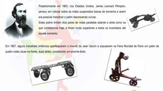 Posteriormente em 1863, nos Estados Unidos, James Leonard Plimpton,
pensou em colocar sobre as rodas suspensões baixas de borracha e assim
era possível manobrar o patim descrevendo curvas.
Estes patins tinham dois pares de rodas paralelas adiante e atrás como os
que conhecemos hoje, e foram muito superiores a todos os inventados até
aquele momento.
Em 1867, alguns industriais britânicos aperfeiçoaram o invento de Jean Garcin e expuseram na Feira Mundial de Paris um patim de
quatro rodas (duas na frente, duas atrás), constituindo um enorme êxito.
 