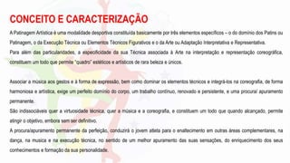 A Patinagem Artística é uma modalidade desportiva constituída basicamente por três elementos específicos – o do domínio dos Patins ou
Patinagem, o da Execução Técnica ou Elementos Técnicos Figurativos e o da Arte ou Adaptação Interpretativa e Representativa.
Para além das particularidades, a especificidade da sua Técnica associada à Arte na interpretação e representação coreográfica,
constituem um todo que permite “quadro” estéticos e artísticos de rara beleza e únicos.
Associar a música aos gestos e à forma de expressão, bem como dominar os elementos técnicos e integrá-los na coreografia, de forma
harmoniosa e artística, exige um perfeito domínio do corpo, um trabalho contínuo, renovado e persistente, e uma procura/ apuramento
permanente.
São indissociáveis quer a virtuosidade técnica, quer a música e a coreografia, e constituem um todo que quando alcançado, permite
atingir o objetivo, embora sem ser definitivo.
A procura/apuramento permanente da perfeição, conduzirá o jovem atleta para o enaltecimento em outras áreas complementares, na
dança, na musica e na execução técnica, no sentido de um melhor apuramento das suas sensações, do enriquecimento dos seus
conhecimentos e formação da sua personalidade.
CONCEITO E CARACTERIZAÇÃO
 