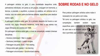 Para praticar patinagem artística sobre rodas é
necessário ter uns patins com rodas.
Tal como na patinagem artística no gelo, nas
competições também existem regras
especificas para o vestuário, as mulheres têm
de usar saia e os homens calças cumpridas e
não é permitido usar acessórios nem adereços.
SOBRE RODAS E NO GELO
A patinagem artística no gelo, é uma modalidade desportiva onde,
patinadores individuais, em pares ou em grupos, conjugam em harmonia, a
técnica, a precisão, o equilíbrio, a proeza e a estética, em sintonia com a
música, tudo isto sobre patins de lâminas afiadas, específicas para deslizar
sobre o gelo.
A patinagem artística sobre gelo, foi o primeiro desporto de Inverno a ser
incluído nos Jogos Olímpicos modernos, tendo feito a sua estreia nos
Jogos Olímpicos de Londres em 1908.
Em patinagem artística sobre gelo, a nível de competição, existem diversas
disciplinas:
– Homens (individual) = Men´s singles
– Senhoras (individual) = Ladie’s singles
– Patinagem de pares (livre) = Pair skating
– Dança sobre gelo (pares) = Ice dancing
– Patinagem sincronizada = Synchronized skating
 