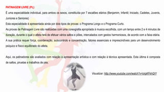 PATINAGEM LIVRE (PL)
É uma especialidade individual, para ambos os sexos, constituída por 7 escalões etários (Benjamim, Infantil; Iniciado, Cadetes, Juvenis,
Juniores e Seniores)
Esta especialidade é apresentada ainda por dois tipos de provas: o Programa Longo e o Programa Curto.
As provas de Patinagem Livre são realizadas com uma coreografia apropriada à musica escolhida, com um tempo entre 2 e 4 minutos de
duração, durante o qual o atleta terá de efetuar vários saltos e piões, intercalados com gestos harmoniosos, de acordo com a faixa etária.
A sua prática requer força, coordenação, autocontrolo e concentração, fatores essenciais e imprescindíveis para um desenvolvimento
psíquico e físico equilibrado do atleta.
Aqui, os patinadores são avaliados com relação à apresentação artística e com relação à técnica apresentada. Esta última é composta
de saltos, piruetas e trabalhos de pés.
Visualizar: http://www.youtube.com/watch?v=loIgKFkhQIY
 