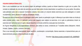 FIGURAS OBRIGATÓRIAS (PO)
Esta é uma modalidade que vem da própria origem da patinagem artística, quando se faziam desenhos no gelo com os patins. Ela
consiste na realização de uma série de exercícios que são feitos sobre círculos desenhados na superfície em que se patina. Na prática,
cada patinador pode criar e executar movimentos próprios, mas existe um conjunto destes exercícios que está catalogado e é aceito
mundialmente, sendo utilizado em todas as competições oficiais.
Os exercícios são os mesmos tanto na patinagem sobre rodas, quanto na patinação no gelo. A diferença é que sobre rodas os círculos já
estão pintados sobre o piso e o patinador guia-se pelo desenho para realizar os exercícios. Já no gelo os patinadores iniciam os
exercícios sem nenhuma marca no gelo e devem desenhar os círculos conforme a execução dos movimentos.
As Figuras Obrigatórias é uma especialidade individual, para ambos os sexos, constituída por 7 escalões etários (Benjamim, Infantil,
Iniciado, Cadetes, Juvenis, Juniores e Seniores).
Para a sua execução esta especialidade requer equilíbrio, coordenação e concentração, fatores essenciais e imprescindíveis para um
desenvolvimento psíquico e físico equilibrado do atleta.
Visualizar: http://www.youtube.com/watch?v=B_oSk6RNiD0
 