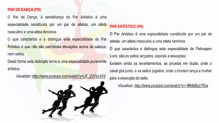 PAR DE DANÇA (PD)
O Par de Dança, à semelhança do Par Artístico é uma
especialidade constituída por um par de atletas, um atleta
masculino e uma atleta feminina.
O que caracteriza e a distingue esta especialidade do Par
Artístico é que não são permitidas elevações acima da cabeça,
nem saltos.
Desta forma esta distinção torna‐a uma especialidade puramente
artística.
Visualizar: http://www.youtube.com/watch?v=UF_Z0YsnVF0
PAR ARTÍSTICO (PA)
O Par Artístico é uma especialidade constituída por um par de
atletas, um atleta masculino e uma atleta feminina.
O que caracteriza e distingue esta especialidade de Patinagem
Livre, são os saltos lançados, espirais e elevações.
Existem ainda os levantamentos, as piruetas em dupla, onde o
casal gira junto, e os saltos jogados, onde o homem lança a mulher
para a execução do salto.
Visualizar: http://www.youtube.com/watch?v=-WkMj8yUTGw
 