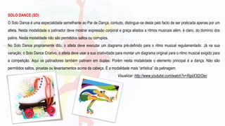 SOLO DANCE (SD)
O Solo Dance é uma especialidade semelhante ao Par de Dança, contudo, distingue‐se desta pelo facto de ser praticada apenas por um
atleta. Nesta modalidade o patinador deve mostrar expressão corporal e graça aliados a ritmos musicais além, é claro, do domínio dos
patins. Nesta modalidade não são permitidos saltos ou corrupios.
No Solo Dance propriamente dito, o atleta deve executar um diagrama pré-definido para o ritmo musical regulamentado. Já na sua
variação, o Solo Dance Criativo, o atleta deve usar a sua criatividade para montar um diagrama original para o ritmo musical exigido para
a competição. Aqui os patinadores também patinam em duplas. Porém nesta modalidade o elemento principal é a dança. Não são
permitidos saltos, piruetas ou levantamentos acima da cabeça. É a modalidade mais “artística” da patinagem.
Visualizar: http://www.youtube.com/watch?v=RgsX3l2iOec
 