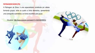 PATINAGEM SHOW (PS)
A Patinagem de Show, é uma especialidade constituída por atletas
formando grupos, entre os quatro e trinta elementos, apresentando
uma coreografia submetida a um tema escolhido para grupo.
Visualizar: http://www.youtube.com/watch?v=5QOh9HlNKSc
 