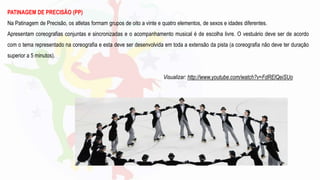 PATINAGEM DE PRECISÃO (PP)
Na Patinagem de Precisão, os atletas formam grupos de oito a vinte e quatro elementos, de sexos e idades diferentes.
Apresentam coreografias conjuntas e sincronizadas e o acompanhamento musical é de escolha livre. O vestuário deve ser de acordo
com o tema representado na coreografia e esta deve ser desenvolvida em toda a extensão da pista (a coreografia não deve ter duração
superior a 5 minutos).
Visualizar: http://www.youtube.com/watch?v=FdRElQeiSUo
 