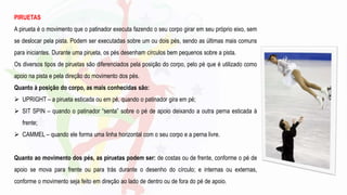 PIRUETAS
A pirueta é o movimento que o patinador executa fazendo o seu corpo girar em seu próprio eixo, sem
se deslocar pela pista. Podem ser executadas sobre um ou dois pés, sendo as últimas mais comuns
para iniciantes. Durante uma pirueta, os pés desenham círculos bem pequenos sobre a pista.
Os diversos tipos de piruetas são diferenciados pela posição do corpo, pelo pé que é utilizado como
apoio na pista e pela direção do movimento dos pés.
Quanto à posição do corpo, as mais conhecidas são:
 UPRIGHT – a pirueta esticada ou em pé, quando o patinador gira em pé;
 SIT SPIN – quando o patinador “senta” sobre o pé de apoio deixando a outra perna esticada à
frente;
 CAMMEL – quando ele forma uma linha horizontal com o seu corpo e a perna livre.
Quanto ao movimento dos pés, as piruetas podem ser: de costas ou de frente, conforme o pé de
apoio se mova para frente ou para trás durante o desenho do círculo; e internas ou externas,
conforme o movimento seja feito em direção ao lado de dentro ou de fora do pé de apoio.
 