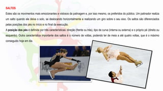 SALTOS
Estes são os movimentos mais emocionantes e vistosos da patinagem e, por isso mesmo, os preferidos do público. Um patinador realiza
um salto quando ele deixa o solo, se deslocando horizontalmente e realizando um giro sobre o seu eixo. Os saltos são diferenciados
pelas posições dos pés no início e no final da execução.
A posição dos pés é definida por três características: direção (frente ou trás), tipo de curva (interna ou externa) e o próprio pé (direito ou
esquerdo). Outra característica importante dos saltos é o número de voltas, podendo ter de meia a até quatro voltas, que é o máximo
conseguido hoje em dia.
 