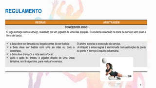 REGULAMENTO
REGRAS ARBITRAGEM
COMEÇO DO JOGO
O jogo começa com o serviço, realizado por um jogador de uma das equipas. Executante colocado na zona de serviço sem pisar a
linha de fundo:
 a bola deve ser lançada ou largada antes da ser batida;
 a bola deve ser batida com uma só mão ou com o
antebraço;
 a bola deve transpor a rede sem a tocar;
 após o apito do árbitro, o jogador dispõe de uma única
tentativa, em 5 segundos, para realizar o serviço.
O árbitro autoriza a execução do serviço.
A infração a estas regras é sancionada com atribuição de ponto
ou ponto + serviço à equipa adversária.
9
 