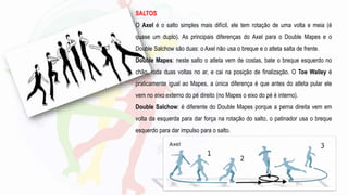 SALTOS
O Axel é o salto simples mais difícil, ele tem rotação de uma volta e meia (é
quase um duplo). As principais diferenças do Axel para o Double Mapes e o
Double Salchow são duas: o Axel não usa o breque e o atleta salta de frente.
Double Mapes: neste salto o atleta vem de costas, bate o breque esquerdo no
chão, roda duas voltas no ar, e cai na posição de finalização. O Toe Walley é
praticamente igual ao Mapes, a única diferença é que antes do atleta pular ele
vem no eixo externo do pé direito (no Mapes o eixo do pé é interno).
Double Salchow: é diferente do Double Mapes porque a perna direita vem em
volta da esquerda para dar força na rotação do salto, o patinador usa o breque
esquerdo para dar impulso para o salto.
 