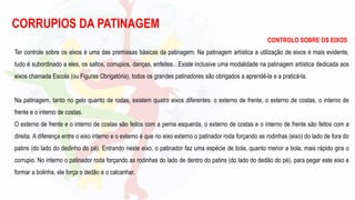 CORRUPIOS DA PATINAGEM
CONTROLO SOBRE OS EIXOS
Ter controle sobre os eixos é uma das premissas básicas da patinagem. Na patinagem artística a utilização de eixos é mais evidente,
tudo é subordinado a eles, os saltos, corrupios, danças, enfeites…Existe inclusive uma modalidade na patinagem artística dedicada aos
eixos chamada Escola (ou Figuras Obrigatória), todos os grandes patinadores são obrigados a aprendê-la e a praticá-la.
Na patinagem, tanto no gelo quanto de rodas, existem quatro eixos diferentes: o externo de frente, o externo de costas, o interno de
frente e o interno de costas.
O externo de frente e o interno de costas são feitos com a perna esquerda, o externo de costas e o interno de frente são feitos com a
direita. A diferença entre o eixo interno e o externo é que no eixo externo o patinador roda forçando as rodinhas (eixo) do lado de fora do
patins (do lado do dedinho do pé). Entrando neste eixo, o patinador faz uma espécie de bola, quanto menor a bola, mais rápido gira o
corrupio. No interno o patinador roda forçando as rodinhas do lado de dentro do patins (do lado do dedão do pé), para pegar este eixo e
formar a bolinha, ele força o dedão e o calcanhar.
 