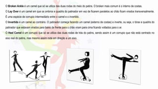 O Broken Ankle é um camel que só se utiliza das duas rodas do meio do patins. O broken mais comum é o interno de costas.
O Lay Over é um camel em que os ombros e quadris do patinador em vez de ficarem paralelos ao chão ficam virados transversalmente.
É uma espécie de corrupio intermediário entre o camel e o invertido.
O Invertido é um camel ao contrário. O patinador começa fazendo um camel (externo de costas) e inverte, ou seja, o tórax e quadris do
patinador que estavam virados para baixo de frente para o chão viram para cima ficando voltados para o ar.
O Heel Camel é um corrupio que só se utiliza das duas rodas de trás do patins, sendo assim é um corrupio que não está centrado no
eixo real do patins, mas mesmo assim roda em direção a um eixo.
 