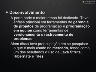  Desenvolvimento
  A parte onde o maior tempo foi dedicado. Teve
    ênfase principal em ferramentas de gerência
    de projetos de programação e programação
    em equipe como ferramentas de
    versionamento e rastreamento de
    problemas.
  Além disso teve preocupação em se pesquisar
    o que é mais usado no mercado, tendo como
    um dos resultados o uso de Java Struts,
    Hibernate e Tiles.
 