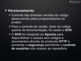  Versionamento
   Controle das diversas versões do código
    desenvolvido pelos programadores do
    projeto.
   Para o controle de versão, tanto do código
    quanto da documentação, foi usado o SVN.
   O SVN foi integrado ao Apache para
    disponibilizar o acesso aos códigos e
    documentos através do protocolo HTTP e
    aumentar a segurança permitindo o controle
    de usuários com acesso ao repositório.
 
