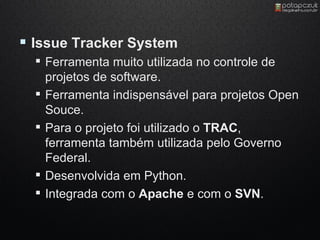  Issue Tracker System
   Ferramenta muito utilizada no controle de
    projetos de software.
   Ferramenta indispensável para projetos Open
    Souce.
   Para o projeto foi utilizado o TRAC,
    ferramenta também utilizada pelo Governo
    Federal.
   Desenvolvida em Python.
   Integrada com o Apache e com o SVN.
 