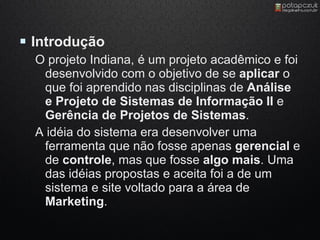  Introdução
  O projeto Indiana, é um projeto acadêmico e foi
   desenvolvido com o objetivo de se aplicar o
   que foi aprendido nas disciplinas de Análise
   e Projeto de Sistemas de Informação II e
   Gerência de Projetos de Sistemas.
  A idéia do sistema era desenvolver uma
   ferramenta que não fosse apenas gerencial e
   de controle, mas que fosse algo mais. Uma
   das idéias propostas e aceita foi a de um
   sistema e site voltado para a área de
   Marketing.
 
