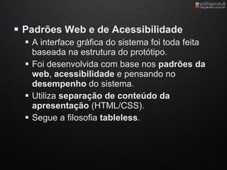  Padrões Web e de Acessibilidade
   A interface gráfica do sistema foi toda feita
    baseada na estrutura do protótipo.
   Foi desenvolvida com base nos padrões da
    web, acessibilidade e pensando no
    desempenho do sistema.
   Utiliza separação de conteúdo da
    apresentação (HTML/CSS).
   Segue a filosofia tableless.
 