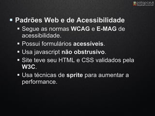  Padrões Web e de Acessibilidade
   Segue as normas WCAG e E-MAG de
    acessibilidade.
   Possui formulários acessíveis.
   Usa javascript não obstrusivo.
   Site teve seu HTML e CSS validados pela
    W3C.
   Usa técnicas de sprite para aumentar a
    performance.
 