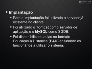  Implantação
   Para a implantação foi utilizado o servidor já
    existente no cliente.
   Foi utilizado o Tomcat como servidor de
    aplicação e o MySQL como SGDB.
   Foi disponibilizado aulas no formato
    Educação a Distância (EAD) ensinando os
    funcionários a utilizar o sistema.
 
