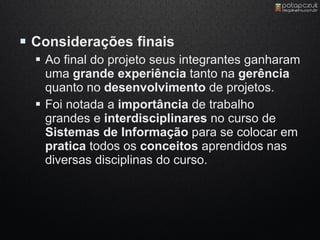  Considerações finais
   Ao final do projeto seus integrantes ganharam
    uma grande experiência tanto na gerência
    quanto no desenvolvimento de projetos.
   Foi notada a importância de trabalho
    grandes e interdisciplinares no curso de
    Sistemas de Informação para se colocar em
    pratica todos os conceitos aprendidos nas
    diversas disciplinas do curso.
 
