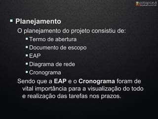  Planejamento
  O planejamento do projeto consistiu de:
     Termo de abertura
     Documento de escopo
     EAP
     Diagrama de rede
     Cronograma
  Sendo que a EAP e o Cronograma foram de
   vital importância para a visualização do todo
   e realização das tarefas nos prazos.
 