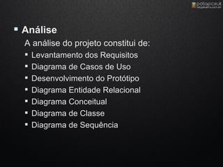  Análise
  A análise do projeto constitui de:
     Levantamento dos Requisitos
     Diagrama de Casos de Uso
     Desenvolvimento do Protótipo
     Diagrama Entidade Relacional
     Diagrama Conceitual
     Diagrama de Classe
     Diagrama de Sequência
 
