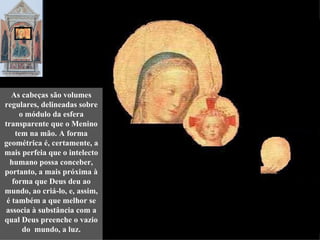 As cabeças são volumes
regulares, delineadas sobre
     o módulo da esfera
transparente que o Menino
    tem na mão. A forma
geométrica é, certamente, a
mais perfeia que o intelecto
  humano possa conceber,
portanto, a mais próxima à
   forma que Deus deu ao
mundo, ao criá-lo, e, assim,
 é também a que melhor se
associa à substância com a
qual Deus preenche o vazio
      do mundo, a luz.
 