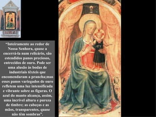 “Inteiramente ao redor de
    Nossa Senhora, quase a
 encerrá-la num relicário, são
  estendidos panos preciosos,
  entrecidos de ouro. Pode ser
    uma alusão às bodas de
     industriais têxteis que
encomendaram a prancha;mas
esses panos variegados de ouro
refletem uma luz intensificada
 e vibrante sobre as figuras. O
 azul do manto alcança, assim,
  uma incrível altura e pureza
   de timbre; as cabeças e as
   mãos, transparentes, quase
       não têm sombras”.
 
