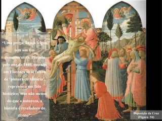“Uma pregação aos leigos,
       tem um fim
 demonstrativo. Pintada
pelo ano de 1440, quando
em Florença só se falava
 de ‘pintura de história’,
   representa um fato
histórico; mas não menos
  do que a natureza, a
 história é reveladora do
                             Deposição da Cruz
         divino”.               (Figura 94)
 