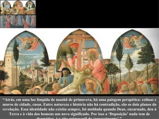 “Atrás, em uma luz límpida de manhã de primavera, há uma paisgem perspética: colinas e
muros de cidade, casas. Entre natureza e história não há contradição, são os dois planos da
revelação. Essa identidade não existiu sempre, foi moldada quando Deus, encarnado, deu à
    Terra e à vida dos homens um novo significado. Por isso a ‘Deposição’ nada tem de
 
