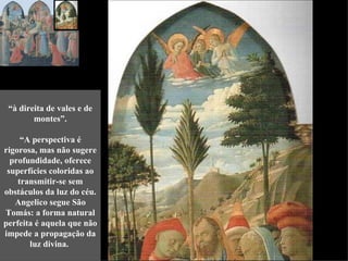 “à direita de vales e de
        montes”.

     “A perspectiva é
rigorosa, mas não sugere
  profundidade, oferece
 superfícies coloridas ao
    transmitir-se sem
obstáculos da luz do céu.
   Angelico segue São
Tomás: a forma natural
perfeita é aquela que não
impede a propagação da
       luz divina.
 