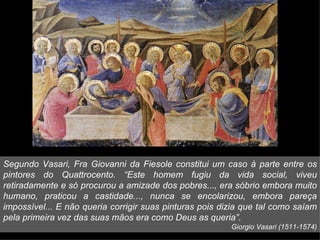 Segundo Vasari, Fra Giovanni da Fiesole constitui um caso à parte entre os
pintores do Quattrocento. “Este homem fugiu da vida social, viveu
retiradamente e só procurou a amizade dos pobres..., era sóbrio embora muito
humano, praticou a castidade..., nunca se encolarizou, embora pareça
impossível... E não queria corrigir suas pinturas pois dizia que tal como saíam
pela primeira vez das suas mãos era como Deus as queria”.
                                                         Giorgio Vasari (1511-1574)
 