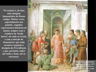 “O cenário é, de fato,
       uma imagem
  humanística da Roma
  antiga. Muitas vezes,
    especialmente nos
     painéis, Angelico
representara histórias de
  santos, sempre com a
    candura da ‘lenda
áurea’, de onde as trazia,
    e com a inteção de
  demosntrar que tudo
   acontece segundo o
 desígnio da Providência
  e que, portanto, todos
 são belos e bons, até os
        carrascos.

                              São Lourenço distribui
                             esmola aos pobres, 1447,
                               afresco, 271 x 205 cm,
                              capela Niccolina, roma.
                                    (Figura 96)
 