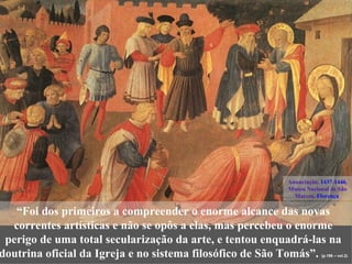 Anunciação, 1437-1446,
                                                         Museu Nacional de São
                                                           Marcos, Florença

   “Foi dos primeiros a compreender o enorme alcance das novas
  correntes artísticas e não se opôs a elas, mas percebeu o enorme
 perigo de uma total secularização da arte, e tentou enquadrá-las na
doutrina oficial da Igreja e no sistema filosófico de São Tomás”.    (p.198 – vol.2)
 