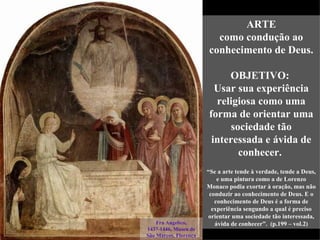 ARTE
                         como condução ao
                       conhecimento de Deus.

                            OBJETIVO:
                         Usar sua experiência
                         religiosa como uma
                       forma de orientar uma
                            sociedade tão
                        interessada e ávida de
                              conhecer.
                       “Se a arte tende à verdade, tende a Deus,
                           e uma pintura como a de Lorenzo
                       Monaco podia exortar à oração, mas não
                        conduzir ao conhecimento de Deus. E o
                          conhecimento de Deus é a forma de
                         experiência sengundo a qual é preciso
                       orientar uma sociedade tão interessada,
    Fra Angelico,         ávida de conhecer”. (p.199 – vol.2)
1437-1446, Museu de
São Marcos, Florença
 