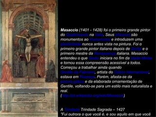 Masaccio (1401 - 1428) foi o primeiro grande pintor
do Quattrocento na Italia. Seus afrescos são
monumentos ao Humanismo e introduzem uma
plasticidade nunca antes vista na pintura. Foi o
primeiro grande pintor italiano depois de Giotto e o
primeiro mestre da Renascença italiana. Masaccio
entendeu o que Giotto iniciara no fim da Idade Média
e tornou essa compreensão acessível a todos.
Começou a trabalhar ainda quando
Gentile da Fabriano, artista do Gótico Internacional,
estava em Florença. Porém, afasta-se da
pintura gótica e da elaborada ornamentação de
Gentile, voltando-se para um estilo mais naturalista e
real.
(http://pt.wikipedia.org/wiki/Masaccio)


A Trindade Trindade Sagrada – 1427
"Fui outrora o que você é, e sou aquilo em que você
 