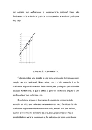 ser adotado tem graficamente o comportamento retilíneo? Estes são

fenômenos onde acréscimos iguais de x correspondem acréscimos iguais para

f(x). Veja:




                        A EQUAÇÃO FUNDAMENTAL


      Toda reta indica uma direção e esta forma um ângulo de inclinação com

relação ao eixo horizontal. Nesta altura, um conceito relevante é o de

coeficiente angular de uma reta. Essa informação é privilegiada pela chamada

equação fundamental, a qual é obtida a partir do coeficiente angular e um

ponto qualquer que pertença à reta.

      O coeficiente angular m de uma reta é o quociente entre uma dada

variação em y(Δy) pela variação correspondente em x(Δx). Devido ao fato do

coeficiente angular ser definido como uma razão, esta só está bem definida,

quando o denominador é diferente de zero. Logo, precisamos que haja a

possibilidade de variar a coordenada x. Se a abscissa de todos os pontos da
 