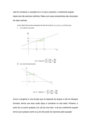 reta for constante, a variação em x é nula e; portanto, o coeficiente angular

desta reta não está bem definido. Retas com essa característica são chamadas

de retas verticais.

                                                   (x0, y0) (x1, y1)




     2. Se a reta for decrescente




Como a tangente é uma função que só depende do ângulo e não do triângulo

formado, temos que essa razão ΔΔyx é constante na reta dada. Portanto, a

partir de um ponto qualquer (x0, y0) de uma reta r e de seu coeficiente angular

temos que qualquer ponto (x,y) da reta pode ser expresso pela equação:
 