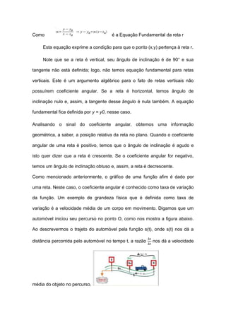Como                                   é a Equação Fundamental da reta r

     Esta equação exprime a condição para que o ponto (x,y) pertença à reta r.

     Note que se a reta é vertical, seu ângulo de inclinação é de 90° e sua

tangente não está definida; logo, não temos equação fundamental para retas

verticais. Este é um argumento algébrico para o fato de retas verticais não

possuírem coeficiente angular. Se a reta é horizontal, temos ângulo de

inclinação nulo e, assim, a tangente desse ângulo é nula também. A equação

fundamental fica definida por y = y0, nesse caso.

Analisando o sinal do coeficiente angular, obtemos uma informação

geométrica, a saber, a posição relativa da reta no plano. Quando o coeficiente

angular de uma reta é positivo, temos que o ângulo de inclinação é agudo e

isto quer dizer que a reta é crescente. Se o coeficiente angular for negativo,

temos um ângulo de inclinação obtuso e, assim, a reta é decrescente.

Como mencionado anteriormente, o gráfico de uma função afim é dado por

uma reta. Neste caso, o coeficiente angular é conhecido como taxa de variação

da função. Um exemplo de grandeza física que é definida como taxa de

variação é a velocidade média de um corpo em movimento. Digamos que um

automóvel iniciou seu percurso no ponto O, como nos mostra a figura abaixo.

Ao descrevermos o trajeto do automóvel pela função s(t), onde s(t) nos dá a

distância percorrida pelo automóvel no tempo t, a razão   nos dá a velocidade




média do objeto no percurso.
 