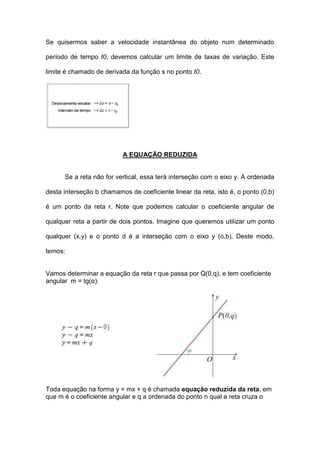 Se quisermos saber a velocidade instantânea do objeto num determinado

período de tempo t0, devemos calcular um limite de taxas de variação. Este

limite é chamado de derivada da função s no ponto t0.




                          A EQUAÇÃO REDUZIDA


      Se a reta não for vertical, essa terá interseção com o eixo y. A ordenada

desta interseção b chamamos de coeficiente linear da reta, isto é, o ponto (0,b)

é um ponto da reta r. Note que podemos calcular o coeficiente angular de

qualquer reta a partir de dois pontos. Imagine que queremos utilizar um ponto

qualquer (x,y) e o ponto d é a interseção com o eixo y (o,b). Deste modo,

temos:


Vamos determinar a equação da reta r que passa por Q(0,q), e tem coeficiente
angular m = tg(α):




Toda equação na forma y = mx + q é chamada equação reduzida da reta, em
que m é o coeficiente angular e q a ordenada do ponto n qual a reta cruza o
 