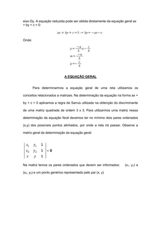 eixo Oy. A equação reduzida pode ser obtida diretamente da equação geral ax
+ by + c = 0:



Onde:




                             A EQUAÇÃO GERAL


        Para determinarmos a equação geral de uma reta utilizamos os

conceitos relacionados a matrizes. Na determinação da equação na forma ax +

by + c = 0 aplicamos a regra de Sarrus utilizada na obtenção do discriminante

de uma matriz quadrada de ordem 3 x 3. Para utilizarmos uma matriz nessa

determinação da equação feral devemos ter no mínimo dois pares ordenados

(x,y) dos possíveis pontos alinhados, por onde a reta irá passar. Observe a

matriz geral da determinação da equação geral:




Na matriz temos os pares ordenados que devem ser informados:        (x1, y1) e

(x2, y2) e um ponto genérico representado pelo par (x, y)
 