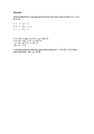 Exemplo

Vamos determinar a equação geral da reta que passa pelos pontos: A(–1, 2) e
B(–2, 5).




[– 5 + 2x + (–2y)] – [(– 4) + (– y) + 5x] = 0
[– 5 + 2x – 2y] – [– 4 – y + 5x] = 0
– 5 + 2x – 2y + 4 + y – 5x = 0
–3x – y – 1 = 0

A equação geral da reta que passa pelos pontos A(–1, 2) e B(–2, 5) é dada
pela expressão: –3x – y – 1 = 0.
 