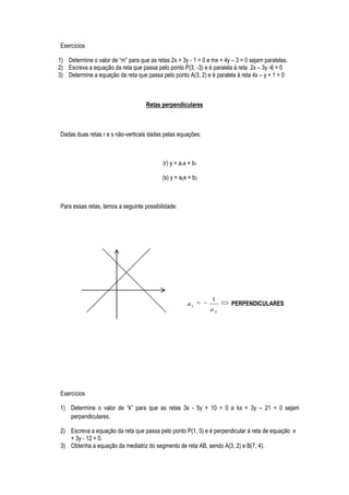 Exercícios

1) Determine o valor de “m” para que as retas 2x + 3y - 1 = 0 e mx + 4y – 3 = 0 sejam paralelas.
2) Escreva a equação da reta que passa pelo ponto P(3, -3) e é paralela à reta 2x – 3y -6 = 0
3) Determine a equação da reta que passa pelo ponto A(3, 2) e é paralela à reta 4x – y + 1 = 0



                                    Retas perpendiculares



Dadas duas retas r e s não-verticais dadas pelas equações:



                                           (r) y = a1x + b1

                                           (s) y = a2x + b2



Para essas retas, temos a seguinte possibilidade:




                                                                1
                                                      a1                PERPENDICULARES
                                                               a2




Exercícios

1) Determine o valor de “k” para que as retas 3x - 5y + 10 = 0 e kx + 3y – 21 = 0 sejam
   perpendiculares.

2) Escreva a equação da reta que passa pelo ponto P(1, 5) e é perpendicular à reta de equação x
   + 3y - 12 = 0.
3) Obtenha a equação da mediatriz do segmento de reta AB, sendo A(3, 2) e B(7, 4).
 