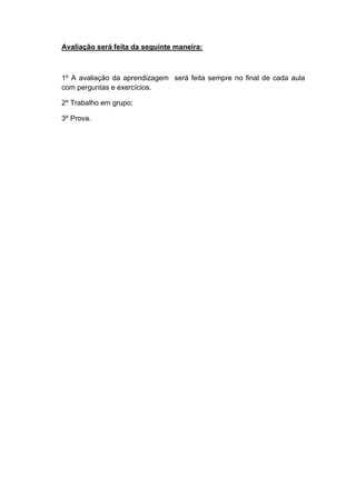 Avaliação será feita da seguinte maneira:



1º A avaliação da aprendizagem será feita sempre no final de cada aula
com perguntas e exercícios.

2º Trabalho em grupo;

3º Prova.
 