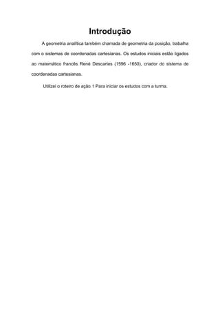 Introdução
     A geometria analítica também chamada de geometria da posição, trabalha

com o sistemas de coordenadas cartesianas. Os estudos iniciais estão ligados

ao matemático francês René Descartes (1596 -1650), criador do sistema de

coordenadas cartesianas.

     Utilizei o roteiro de ação 1 Para iniciar os estudos com a turma.
 