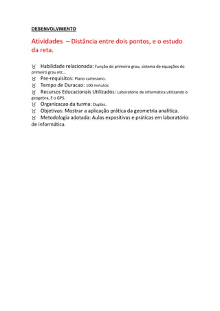 DESENVOLVIMENTO

Atividades – Distância entre dois pontos, e o estudo
da reta.

Habilidade relacionada: Função do primeiro grau, sistema de equações do
primeiro grau etc...
Pre-requisitos: Plano cartesiano.
Tempo de Duracao: 100 minutos
Recursos Educacionais Utilizados: Laboratório de informática utilizando o
geogebra, E o GPS.
Organizacao da turma: Duplas.
Objetivos: Mostrar a aplicação prática da geometria analítica.
Metodologia adotada: Aulas expositivas e práticas em laboratório
de informática.
 