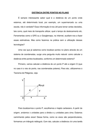 DISTÂNCIA ENTRE PONTOS NO PLANO

     É sempre interessante saber qual é a distância de um ponto onde

estamos, até determinado local, por exemplo, um supermercado ou uma

escola, não é verdade? Essa informação é-nos útil para tomar certas decisões,

tais como, qual meio de transporte utilizar, qual o tempo de deslocamento etc.

Ferramentas como o GPS ou o Googlemaps, na Internet, auxiliam-nos a fazer

essas estimativas. Mas como fazemos na prática sem a utilização dessas

tecnologias?

     Uma vez que já sabemos como localizar pontos no plano através de um

sistema de coordenadas, surge uma pergunta muito natural: como calcular a

distância entre pontos localizados, conforme um determinado sistema?

     Primeiro, vamos calcular a distância de um ponto P até a origem O (que

no caso é o raio do ponto, nas coordenadas polares). Para isto, utilizaremos o

Teorema de Pitágoras, veja




     Para localizarmos o ponto P, escolhemos o trajeto cartesiano. A partir da

origem, andamos x unidades para a direita e y unidades para cima. Estamos

caminhando pelos eixos! Dessa forma, como os eixos são perpendiculares,

formamos um triângulo retângulo. Com isto, calcular a distância d é uma tarefa
 