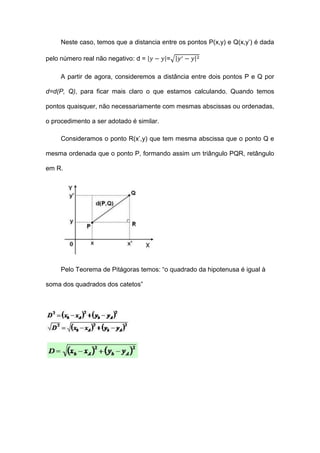 Neste caso, temos que a distancia entre os pontos P(x,y) e Q(x,y’) é dada

pelo número real não negativo: d =        =

     A partir de agora, consideremos a distância entre dois pontos P e Q por

d=d(P, Q), para ficar mais claro o que estamos calculando. Quando temos

pontos quaisquer, não necessariamente com mesmas abscissas ou ordenadas,

o procedimento a ser adotado é similar.

     Consideramos o ponto R(x’,y) que tem mesma abscissa que o ponto Q e

mesma ordenada que o ponto P, formando assim um triângulo PQR, retângulo

em R.




     Pelo Teorema de Pitágoras temos: “o quadrado da hipotenusa é igual à

soma dos quadrados dos catetos”
 